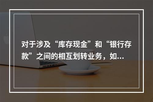 对于涉及“库存现金”和“银行存款”之间的相互划转业务，如将现