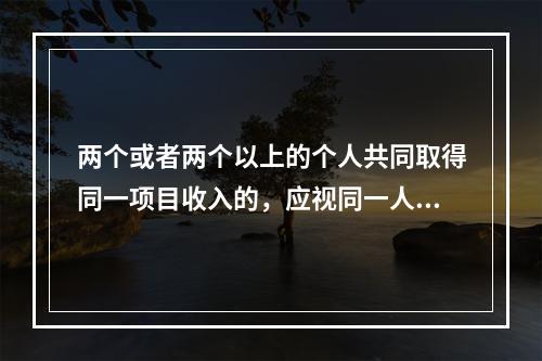 两个或者两个以上的个人共同取得同一项目收入的，应视同一人取得