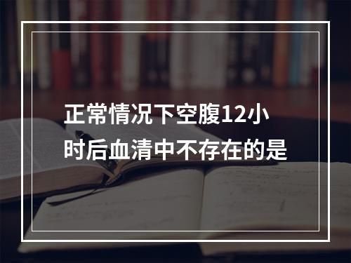 正常情况下空腹12小时后血清中不存在的是