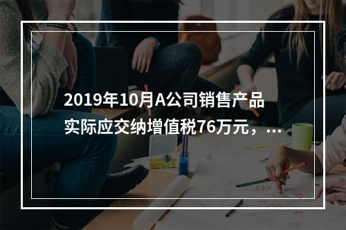 2019年10月A公司销售产品实际应交纳增值税76万元，消费