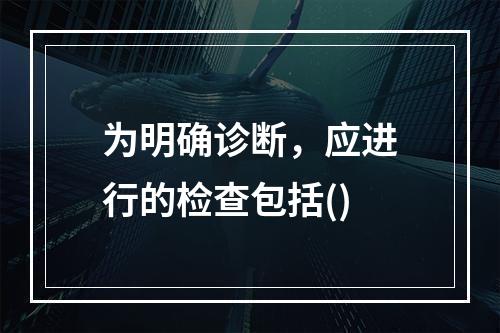 为明确诊断，应进行的检查包括()