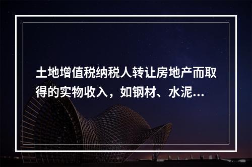 土地增值税纳税人转让房地产而取得的实物收入，如钢材、水泥等建