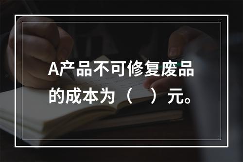 A产品不可修复废品的成本为（　）元。