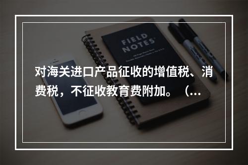 对海关进口产品征收的增值税、消费税，不征收教育费附加。（　）