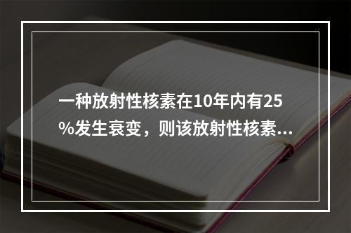 一种放射性核素在10年内有25%发生衰变，则该放射性核素的半