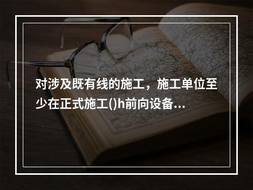 对涉及既有线的施工，施工单位至少在正式施工()h前向设备管理