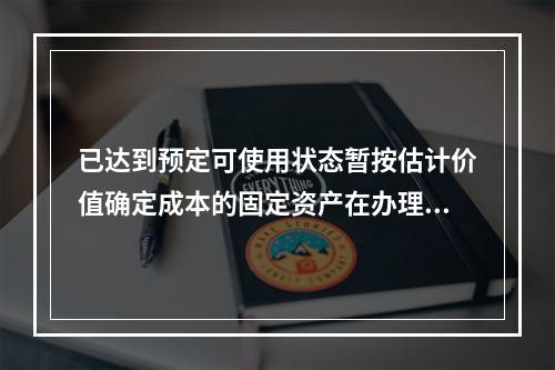 已达到预定可使用状态暂按估计价值确定成本的固定资产在办理竣工