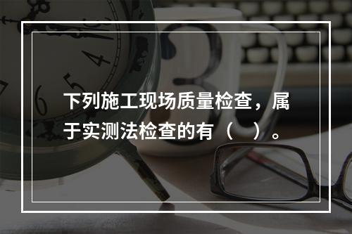 下列施工现场质量检查，属于实测法检查的有（　）。