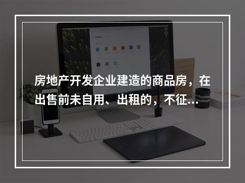 房地产开发企业建造的商品房，在出售前未自用、出租的，不征收房