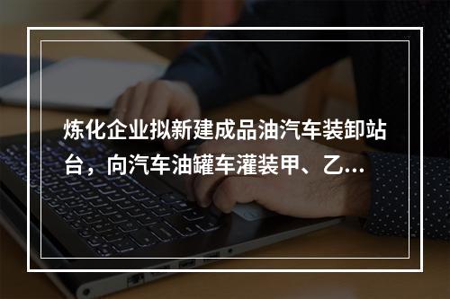 炼化企业拟新建成品油汽车装卸站台，向汽车油罐车灌装甲、乙、丙