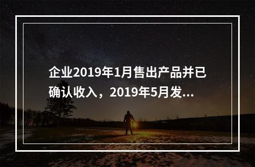 企业2019年1月售出产品并已确认收入，2019年5月发生销