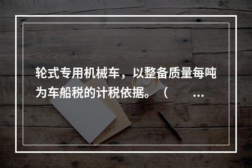 轮式专用机械车，以整备质量每吨为车船税的计税依据。（　　）