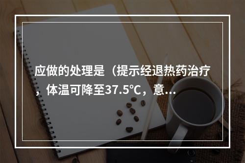 应做的处理是（提示经退热药治疗，体温可降至37.5℃，意识好