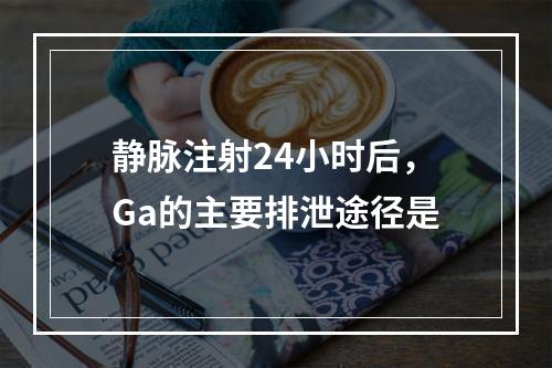 静脉注射24小时后，Ga的主要排泄途径是