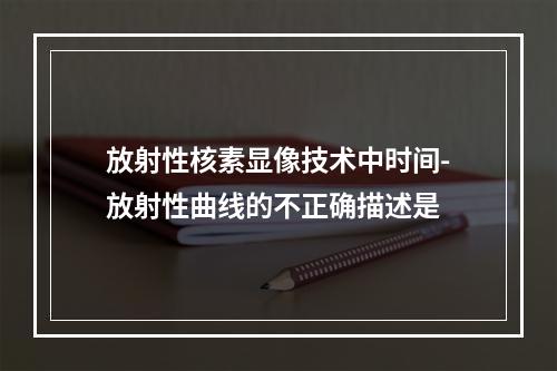 放射性核素显像技术中时间-放射性曲线的不正确描述是