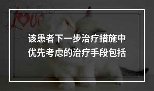 该患者下一步治疗措施中优先考虑的治疗手段包括