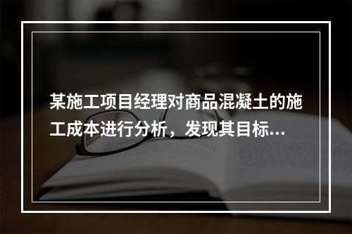 某施工项目经理对商品混凝土的施工成本进行分析，发现其目标成本