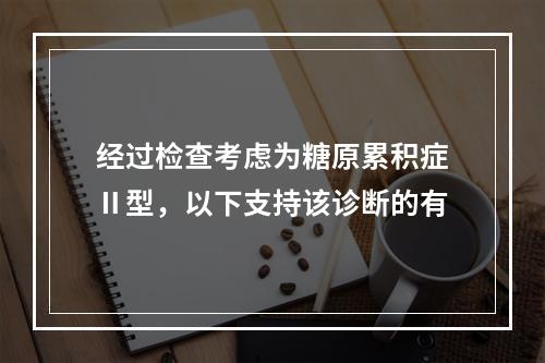 经过检查考虑为糖原累积症Ⅱ型，以下支持该诊断的有