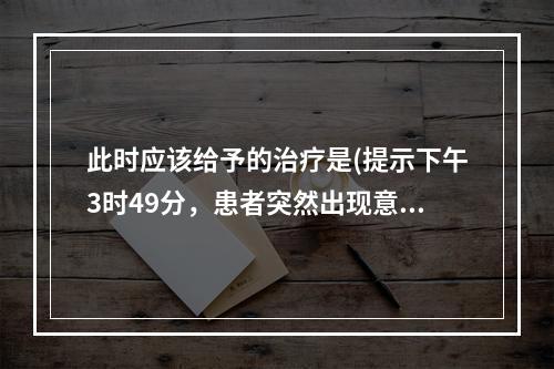 此时应该给予的治疗是(提示下午3时49分，患者突然出现意识障