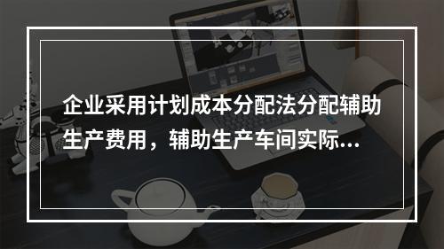 企业采用计划成本分配法分配辅助生产费用，辅助生产车间实际发生