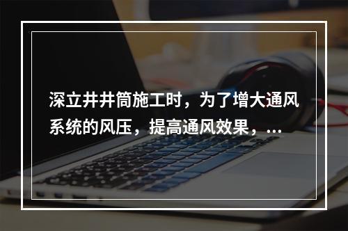 深立井井筒施工时，为了增大通风系统的风压，提高通风效果，合理