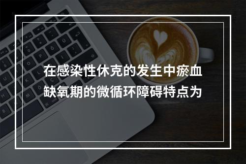 在感染性休克的发生中瘀血缺氧期的微循环障碍特点为