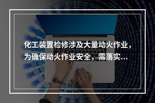 化工装置检修涉及大量动火作业，为确保动火作业安全，需落实有关