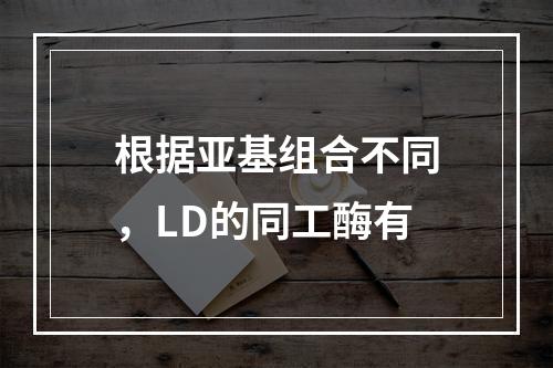 根据亚基组合不同，LD的同工酶有