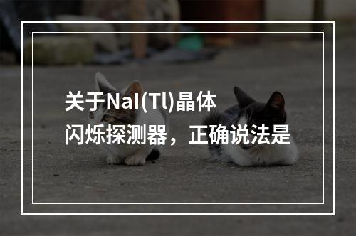 关于NaI(Tl)晶体闪烁探测器，正确说法是