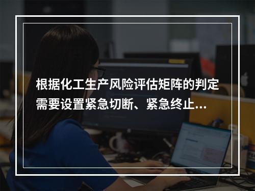 根据化工生产风险评估矩阵的判定需要设置紧急切断、紧急终止反应