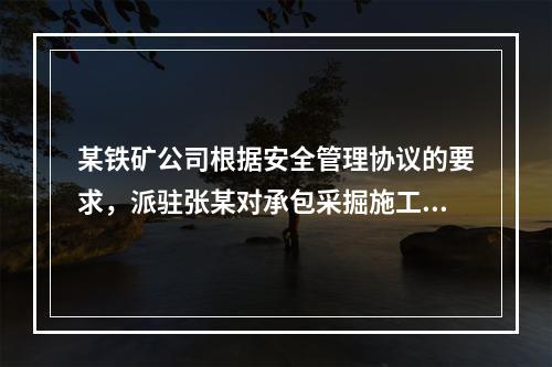 某铁矿公司根据安全管理协议的要求，派驻张某对承包采掘施工的公