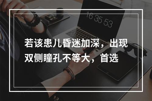 若该患儿昏迷加深，出现双侧瞳孔不等大，首选