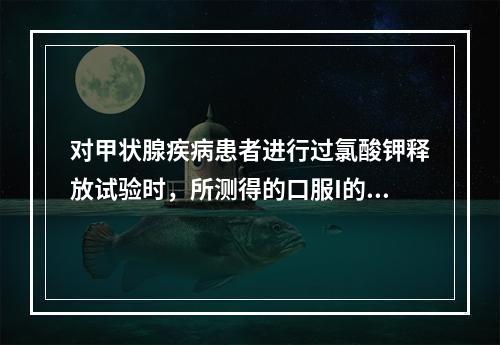 对甲状腺疾病患者进行过氯酸钾释放试验时，所测得的口服I的释放