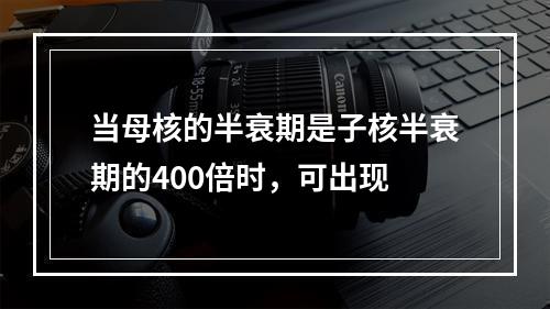 当母核的半衰期是子核半衰期的400倍时，可出现