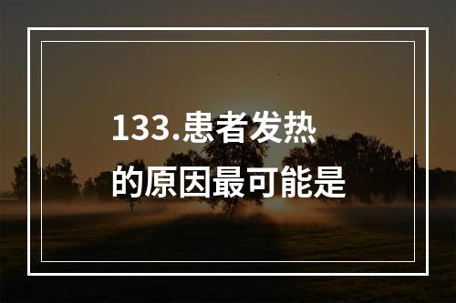 133.患者发热的原因最可能是