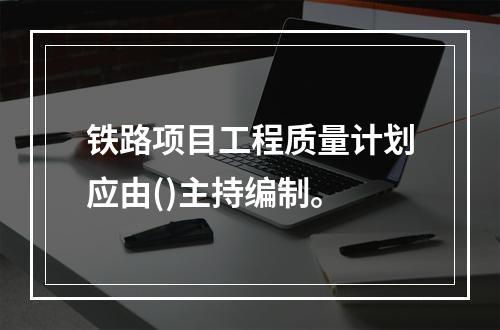 铁路项目工程质量计划应由()主持编制。