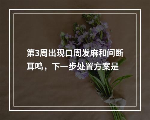 第3周出现口周发麻和间断耳鸣，下一步处置方案是