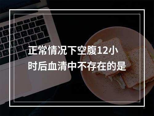 正常情况下空腹12小时后血清中不存在的是