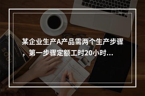 某企业生产A产品需两个生产步骤，第一步骤定额工时20小时，第