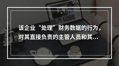 该企业“处理”财务数据的行为，对其直接负责的主管人员和其他直