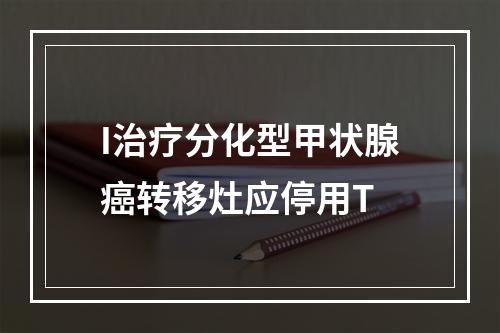 I治疗分化型甲状腺癌转移灶应停用T