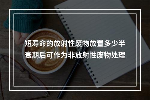 短寿命的放射性废物放置多少半衰期后可作为非放射性废物处理