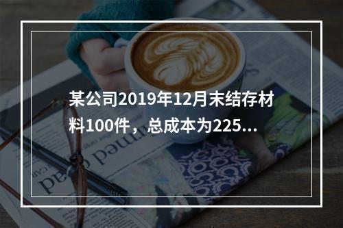 某公司2019年12月末结存材料100件，总成本为225万元