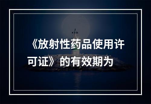 《放射性药品使用许可证》的有效期为