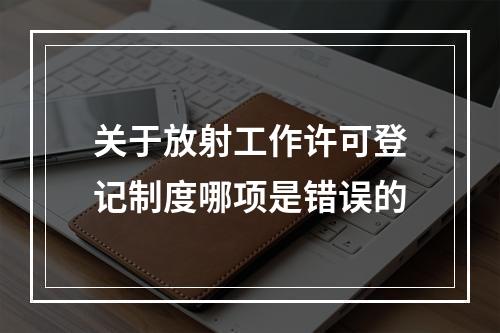 关于放射工作许可登记制度哪项是错误的