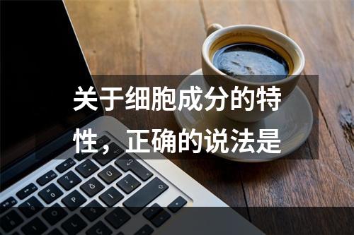 关于细胞成分的特性，正确的说法是