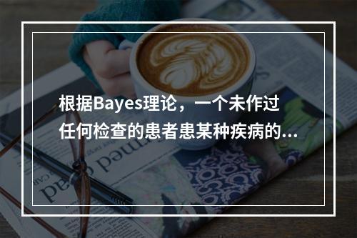 根据Bayes理论，一个未作过任何检查的患者患某种疾病的概率