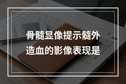 骨髓显像提示髓外造血的影像表现是