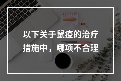 以下关于鼠疫的治疗措施中，哪项不合理