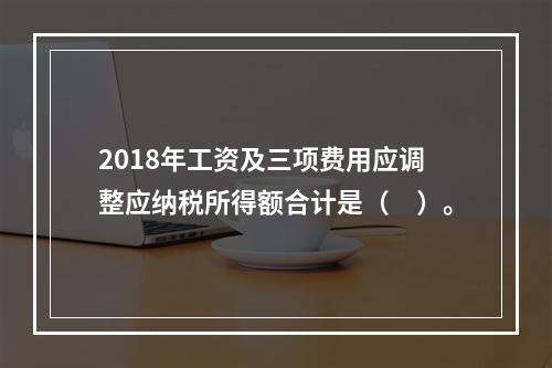 2018年工资及三项费用应调整应纳税所得额合计是（　）。